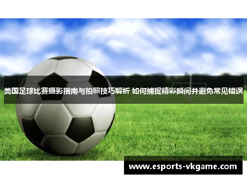 美国足球比赛摄影指南与拍照技巧解析 如何捕捉精彩瞬间并避免常见错误